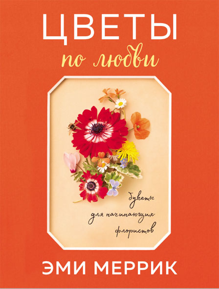 Эми Меррик. Цветы по любви: вдохновляющие букеты для начинающих флористов